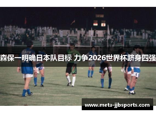 森保一明确日本队目标 力争2026世界杯跻身四强 森保一明确日本队目标 力争2026世界杯跻身四强