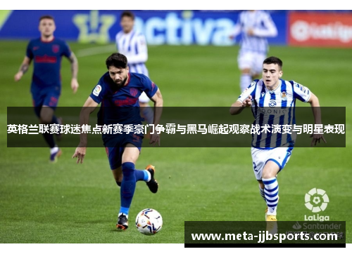 英格兰联赛球迷焦点新赛季豪门争霸与黑马崛起观察战术演变与明星表现 英格兰联赛球迷焦点新赛季豪门争霸与黑马崛起观察战术演变与明星表现