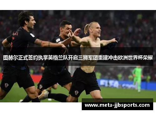 图赫尔正式签约执掌英格兰队开启三狮军团重建冲击欧洲世界杯荣耀 图赫尔正式签约执掌英格兰队开启三狮军团重建冲击欧洲世界杯荣耀