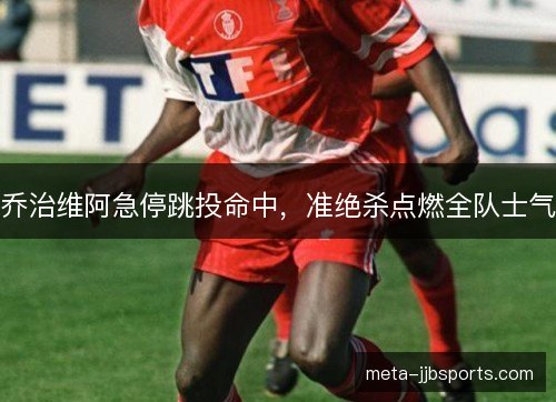 乔治维阿急停跳投命中,准绝杀点燃全队士气 乔治维阿急停跳投命中,准绝杀点燃全队士气